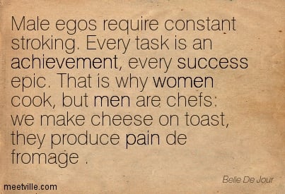 "Male egos require constant stroking. Every task is an achievement, every success epic. That is why women cook, but men are chefs: we make cheese on toast, they produce pain de fromage."  -Belle De Jour