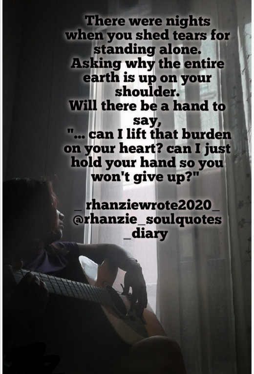 There were nights when you cried for standing alone. Asking why the entire earth is up on your shoulder. Will there be a hand to say,  "... can I lift that burden on ur heart? can I just hold your hand so you won't give up?"  _ rhanziewrote2020_