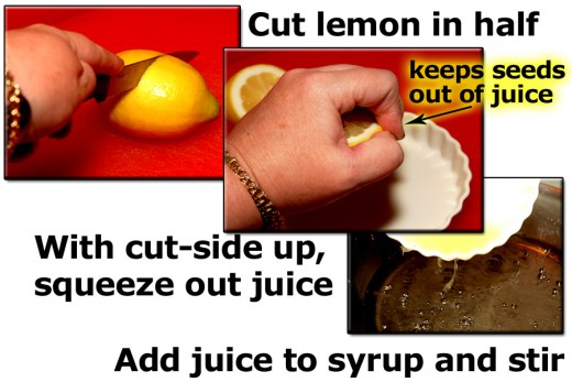 Cut a lemon in half. Squeeze juice out. If you hold the lemon cut-side up while squeezing, it helps to keep the seeds from getting in your syrup. Add the fresh juice to the syrup.